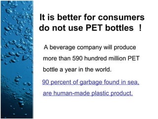 It is better for consumers
do not use PET bottles ！
A beverage company will produce
more than 590 hundred million PET
bottle a year in the world.
90 percent of garbage found in sea,
are human-made plastic product.
 