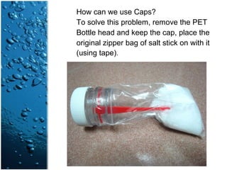 How can we use Caps?
To solve this problem, remove the PET
Bottle head and keep the cap, place the
original zipper bag of salt stick on with it
(using tape).
 