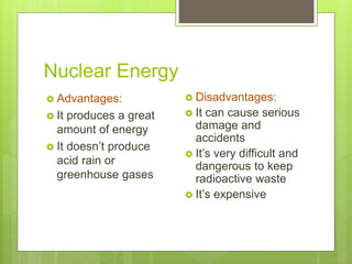 Nuclear Energy
 Advantages:
 It produces a great
amount of energy
 It doesn’t produce
acid rain or
greenhouse gases
 Disadvantages:
 It can cause serious
damage and
accidents
 It’s very difficult and
dangerous to keep
radioactive waste
 It’s expensive
 