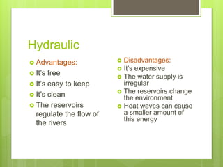 Hydraulic
 Advantages:
 It’s free
 It’s easy to keep
 It’s clean
 The reservoirs
regulate the flow of
the rivers
 Disadvantages:
 It’s expensive
 The water supply is
irregular
 The reservoirs change
the environment
 Heat waves can cause
a smaller amount of
this energy
 