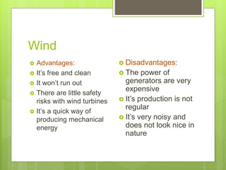 Wind
 Advantages:
 It’s free and clean
 It won’t run out
 There are little safety
risks with wind turbines
 It’s a quick way of
producing mechanical
energy
 Disadvantages:
 The power of
generators are very
expensive
 It’s production is not
regular
 It’s very noisy and
does not look nice in
nature
 