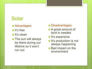 Solar
 Advantages:
 it’s free
 It’s clean
 The sun will always
be there during our
lifetime so it won’t
run out
 Disadvantages:
 A great amount of
land is needed
 It’s expensive
 It’s production is not
always happening
 Bad impact on the
environment
 