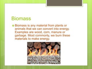 Biomass
 Biomass is any material from plants or
animals that we can convert into energy.
Examples are wood, corn, manure or
garbage. Most commonly, we burn these
materials to make energy.
 