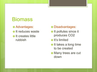 Biomass
 Advantages:
 It reduces waste
 It creates little
rubbish
 Disadvantages:
 It pollutes since it
produces CO2
 It’s limited
 It takes a long time
to be created
 Many trees are cut
down
 
