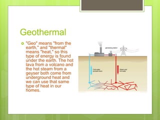Geothermal
 "Geo" means "from the
earth," and "thermal"
means "heat," so this
type of energy is found
under the earth. The hot
lava from a volcano and
the hot steam from a
geyser both come from
underground heat and
we can use that same
type of heat in our
homes.
 