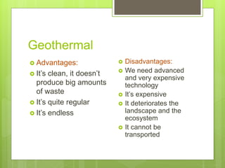 Geothermal
 Advantages:
 It’s clean, it doesn’t
produce big amounts
of waste
 It’s quite regular
 It’s endless
 Disadvantages:
 We need advanced
and very expensive
technology
 It’s expensive
 It deteriorates the
landscape and the
ecosystem
 It cannot be
transported
 