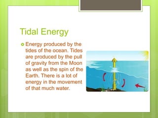 Tidal Energy
 Energy produced by the
tides of the ocean. Tides
are produced by the pull
of gravity from the Moon
as well as the spin of the
Earth. There is a lot of
energy in the movement
of that much water.
 
