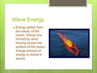 Wave Energy
 Energy gotten from
the waves of the
ocean. Waves are
formed by wind
moving across the
surface of the ocean.
A large amount of
energy is stored in
waves.
 