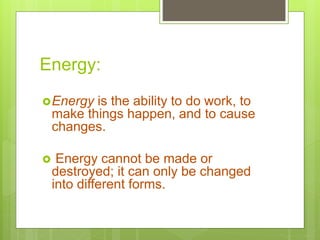 Energy:
Energy is the ability to do work, to
make things happen, and to cause
changes.
 Energy cannot be made or
destroyed; it can only be changed
into different forms.
 