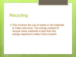 Recycling
 This involves the use of waste or old materials
to make new ones. The energy needed to
recycle many materials is less than the
energy required to make it from scratch.
 