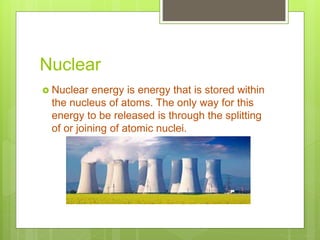 Nuclear
 Nuclear energy is energy that is stored within
the nucleus of atoms. The only way for this
energy to be released is through the splitting
of or joining of atomic nuclei.
 