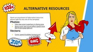 ALTERNATIVE RESOURCES
Here’s an assortment of alternative resources
whose style fits the one of this template
Photos:
★ Side view asian superhero in flying pose
★ Bang comic text sound effect speech bub
ble in retro pop style art
Vectors:
★ Comic speech bubbles background
 