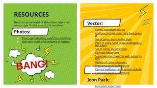 Here’s an assortment of alternative resources
whose style fits the one of this template
Photos:
★ Young girls wearing superhero costume
★ Girls with mask and costume of heroes
RESOURCES
Vector:
★ Comic instagram stories
★ Halftone female superhero backgroun
d
★ Set of comic items in flat style
★ Pack of scary hand drawn halloween c
haracters
★ Set of comic sound effects
★ Cartoon robyn card
★ Superheroine character with pop art s
tyle
★ Variety of comic elements
★ Flat comic style background
★ Comics wallpaper with speech bubble
★ Flat comic style background
Icon Pack:
★ Icon pack Superhero
 