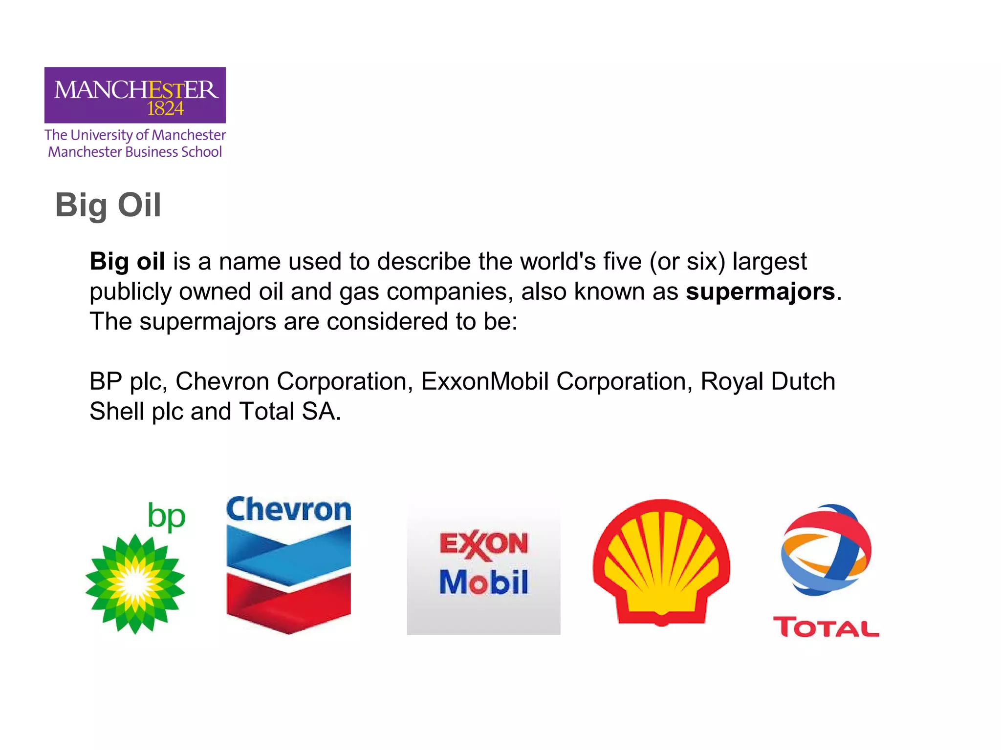 Big Oil
Big oil is a name used to describe the world's five (or six) largest
publicly owned oil and gas companies, also known as supermajors.
The supermajors are considered to be:
BP plc, Chevron Corporation, ExxonMobil Corporation, Royal Dutch
Shell plc and Total SA.
 