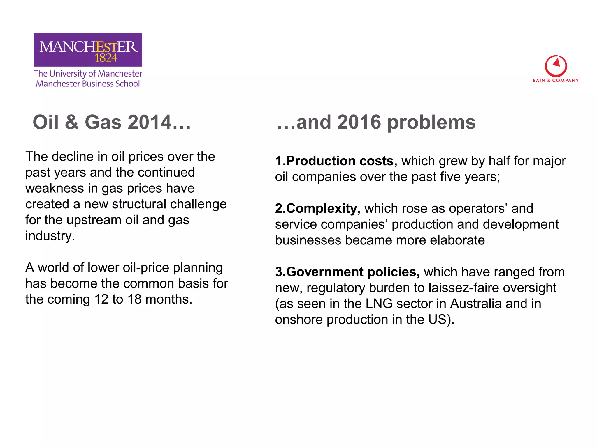8.2%
1.4%
3.2%
Oil & Gas 2014…
The decline in oil prices over the
past years and the continued
weakness in gas prices have
created a new structural challenge
for the upstream oil and gas
industry.
A world of lower oil-price planning
has become the common basis for
the coming 12 to 18 months.
1.Production costs, which grew by half for major
oil companies over the past five years;
2.Complexity, which rose as operators’ and
service companies’ production and development
businesses became more elaborate
3.Government policies, which have ranged from
new, regulatory burden to laissez-faire oversight
(as seen in the LNG sector in Australia and in
onshore production in the US).
…and 2016 problems
 