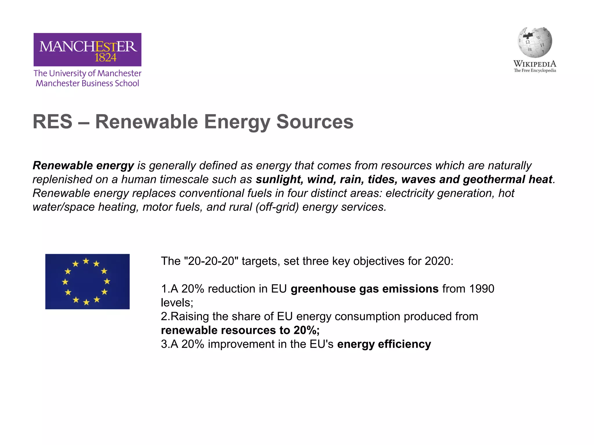 RES – Renewable Energy Sources
Renewable energy is generally defined as energy that comes from resources which are naturally
replenished on a human timescale such as sunlight, wind, rain, tides, waves and geothermal heat.
Renewable energy replaces conventional fuels in four distinct areas: electricity generation, hot
water/space heating, motor fuels, and rural (off-grid) energy services.
The "20-20-20" targets, set three key objectives for 2020:
1.A 20% reduction in EU greenhouse gas emissions from 1990
levels;
2.Raising the share of EU energy consumption produced from
renewable resources to 20%;
3.A 20% improvement in the EU's energy efficiency
 