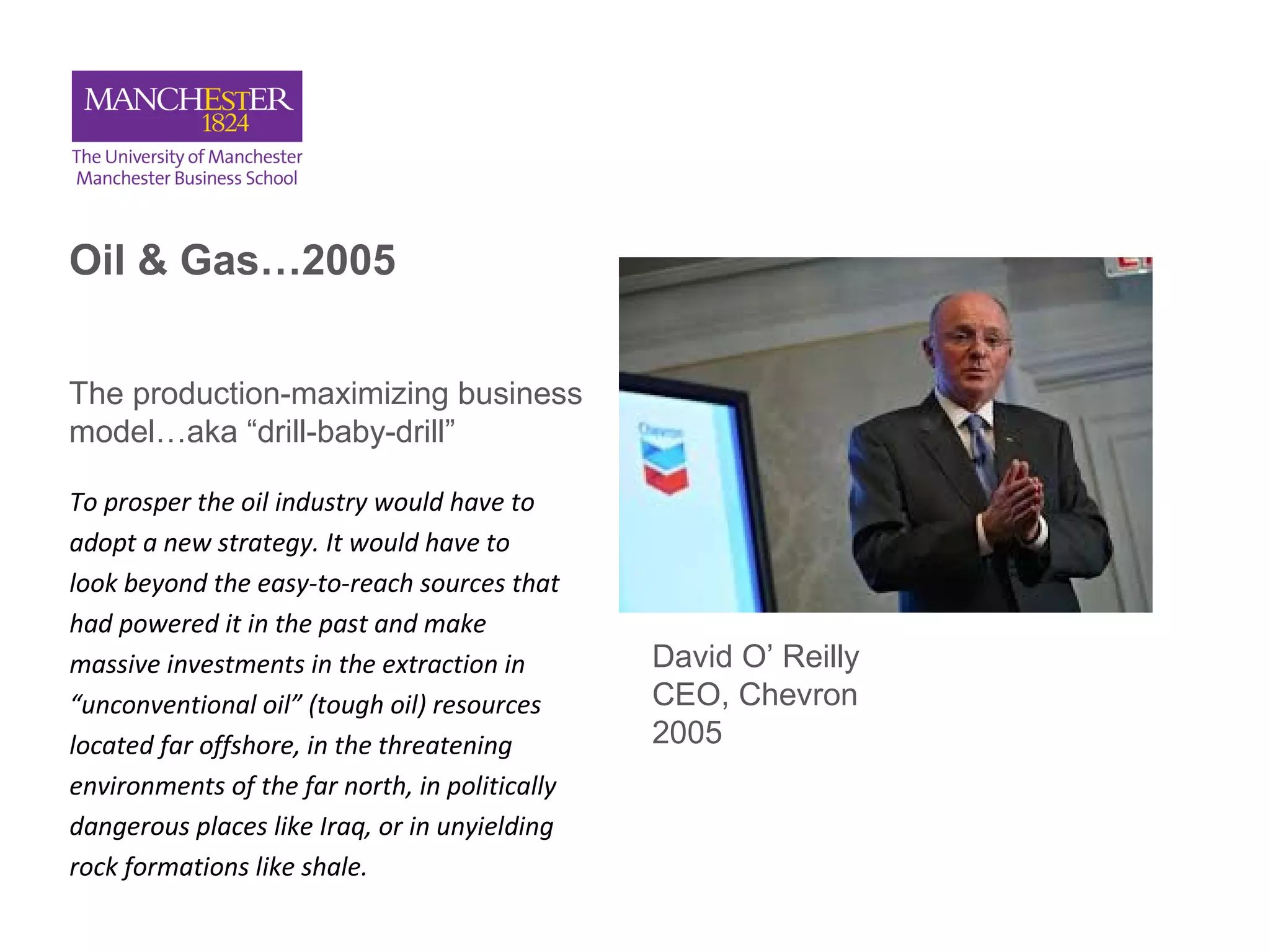 Oil & Gas…2005
The production-maximizing business
model…aka “drill-baby-drill”
To prosper the oil industry would have to
adopt a new strategy. It would have to
look beyond the easy-to-reach sources that
had powered it in the past and make
massive investments in the extraction in
“unconventional oil” (tough oil) resources
located far offshore, in the threatening
environments of the far north, in politically
dangerous places like Iraq, or in unyielding
rock formations like shale.
David O’ Reilly
CEO, Chevron
2005
 