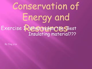 Conservation of
        Energy and
         Resources
Exercise 1: What makes the Best
            Insulating material???

 By Ting yi to
 