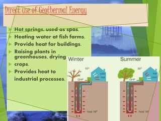 Direct use of Geothermal Energy
 Hot springs, used as spas.
 Heating water at fish farms.
 Provide heat for buildings.
 Raising plants in
greenhouses, drying
 crops.
 Provides heat to
industrial processes.
 
