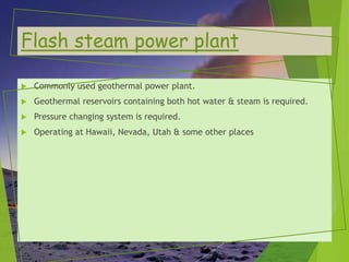 Flash steam power plant
 Commonly used geothermal power plant.
 Geothermal reservoirs containing both hot water & steam is required.
 Pressure changing system is required.
 Operating at Hawaii, Nevada, Utah & some other places
 
