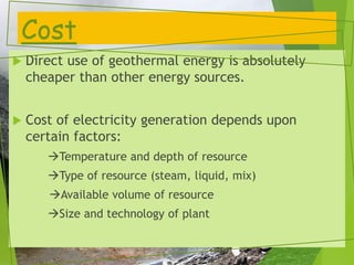 Cost
 Direct use of geothermal energy is absolutely
cheaper than other energy sources.
 Cost of electricity generation depends upon
certain factors:
Temperature and depth of resource
Type of resource (steam, liquid, mix)
Available volume of resource
Size and technology of plant
 