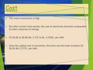 Cost
 The initial investment is high.
 But after certain time period, the cost of electricity becomes comparable
to other resources of energy.
 US $0.05 to $0.08 (Rs. 2.772 to Rs. 4.4352) per kWh
 Once the capital cost is recovered, the price can decrease to below US
$0.05 (Rs 2.2772) per kWh
 