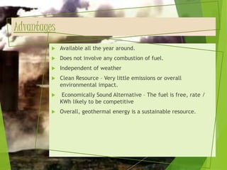 Advantages
 Available all the year around.
 Does not involve any combustion of fuel.
 Independent of weather
 Clean Resource – Very little emissions or overall
environmental impact.
 Economically Sound Alternative – The fuel is free, rate /
KWh likely to be competitive
 Overall, geothermal energy is a sustainable resource.
 