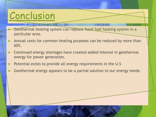 Conclusion
 Geothermal heating system can replace fossil fuel heating system in a
particular area.
 Annual costs for common heating purposes can be reduced by more than
60%.
 Continued energy shortages have created added interest in geothermal
energy for power generation.
 Potential exists to provide all energy requirements in the U.S
 Geothermal energy appears to be a partial solution to our energy needs.
 