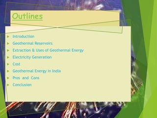 Outlines
 Introduction
 Geothermal Reservoirs
 Extraction & Uses of Geothermal Energy
 Electricity Generation
 Cost
 Geothermal Energy in India
 Pros and Cons
 Conclusion
 