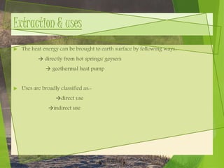 Extraction & uses
 The heat energy can be brought to earth surface by following ways..
 directly from hot springs/ geysers
 geothermal heat pump
 Uses are broadly classified as:-
direct use
indirect use
 