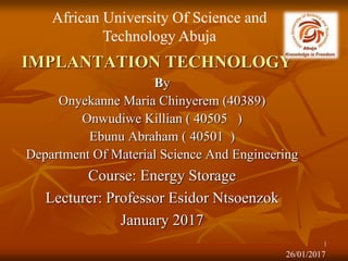 IMPLANTATION TECHNOLOGY
By
Onyekanne Maria Chinyerem (40389)
Onwudiwe Killian ( 40505 )
Ebunu Abraham ( 40501 )
Department Of Material Science And Engineering
Course: Energy Storage
Lecturer: Professor Esidor Ntsoenzok
January 2017
African University Of Science and
Technology Abuja
26/01/2017
1
 