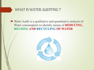 WHAT IS WATER AUDITING ?
 Water Audit is a qualitative and quantitative analysis of
Water consumption to identify means of REDUCING,
REUSING AND RECYCLING OF WATER
 