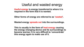 Useful and wasted energy
Useful energy is energy transferred to where it is
required in the form that it is wanted.
Other forms of energy are referred to as ‘wasted’.
Wasted energy spreads out into the surroundings.
This is usually in the form of heat energy causing
the energy changing device and its surroundings to
become warmer. It is very difficult to ‘concentrate’
this energy again to make use of it.
 