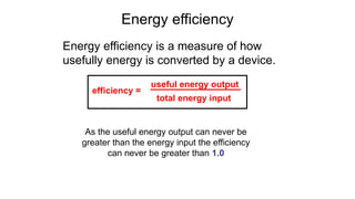 Energy efficiency
Energy efficiency is a measure of how
usefully energy is converted by a device.
As the useful energy output can never be
greater than the energy input the efficiency
can never be greater than 1.0
efficiency =
useful energy output
total energy input
 