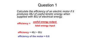 Question 1
Calculate the efficiency of an electric motor if it
produces 48J of useful kinetic energy when
supplied with 80J of electrical energy.
efficiency =
useful energy output
total energy input
efficiency = 48J ÷ 80J
efficiency of the motor = 0.6
 