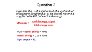 Question 2
Calculate the useful light output of a light bulb of
efficiency 0.20 when it is of an electric motor if it
supplied with 400J of electrical energy.
0.20 = useful energy ÷ 400J
useful energy = 0.20 x 400J
light output = 80J
efficiency =
useful energy output
total energy input
 