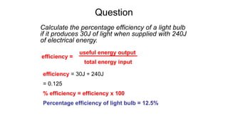 Question
Calculate the percentage efficiency of a light bulb
if it produces 30J of light when supplied with 240J
of electrical energy.
efficiency = 30J ÷ 240J
= 0.125
% efficiency = efficiency x 100
Percentage efficiency of light bulb = 12.5%
efficiency =
useful energy output
total energy input
 