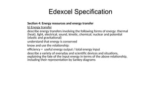 Edexcel Specification
Section 4: Energy resources and energy transfer
b) Energy transfer
describe energy transfers involving the following forms of energy: thermal
(heat), light, electrical, sound, kinetic, chemical, nuclear and potential
(elastic and gravitational)
understand that energy is conserved
know and use the relationship:
efficiency = useful energy output / total energy input
describe a variety of everyday and scientific devices and situations,
explaining the fate of the input energy in terms of the above relationship,
including their representation by Sankey diagrams
 