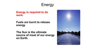 Energy
Energy is required to do
work.
Fuels are burnt to release
energy
The Sun is the ultimate
source of most of our energy
on Earth.
 