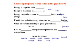 Choose appropriate words to fill in the gaps below:
Energy is required to do ________.
Energy is measured in ________ (J)
Energy cannot be created or ___________ but can only
change ________.
Kinetic energy is the energy possessed by __________ bodies.
When an object is lifted up it gains gravitational
_____________ energy.
Heat or __________ energy is often produced as a _________
energy form.
work
form
moving joules
potential thermal destroyed
WORD SELECTION:
wasted
work
form
moving
joules
potential
thermal
destroyed
wasted
 