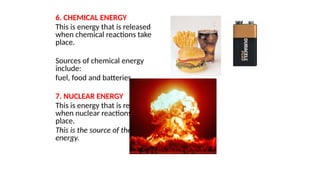 6. CHEMICAL ENERGY
This is energy that is released
when chemical reactions take
place.
Sources of chemical energy
include:
fuel, food and batteries.
7. NUCLEAR ENERGY
This is energy that is released
when nuclear reactions take
place.
This is the source of the Sun’s
energy.
 