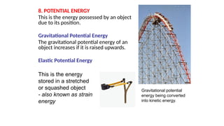 8. POTENTIAL ENERGY
This is the energy possessed by an object
due to its position.
Gravitational Potential Energy
The gravitational potential energy of an
object increases if it is raised upwards.
Elastic Potential Energy
Gravitational potential
energy being converted
into kinetic energy.
This is the energy
stored in a stretched
or squashed object
- also known as strain
energy
 