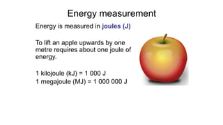 Energy measurement
Energy is measured in joules (J)
To lift an apple upwards by one
metre requires about one joule of
energy.
1 kilojoule (kJ) = 1 000 J
1 megajoule (MJ) = 1 000 000 J
 