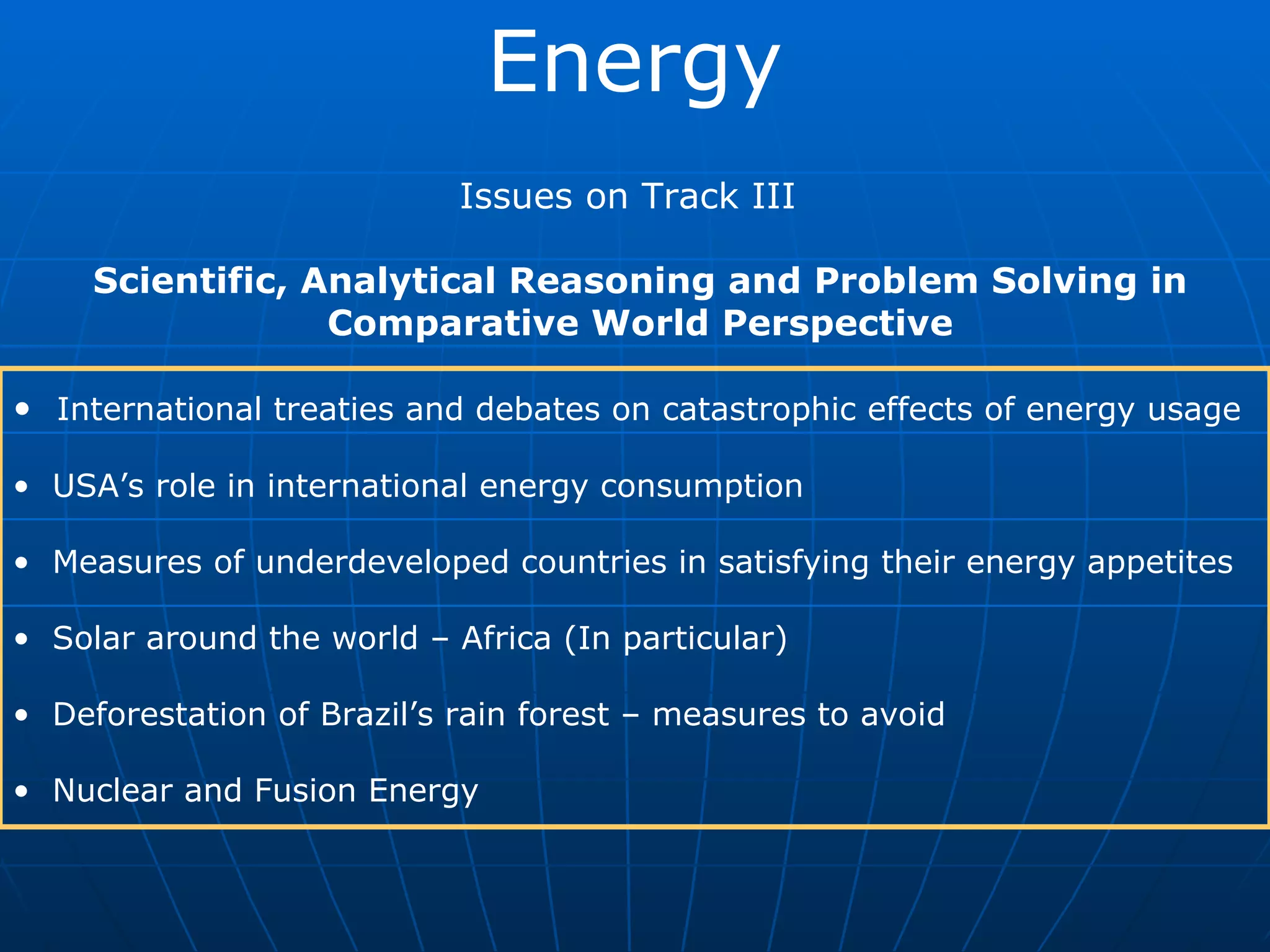 Energy Issues on Track III Scientific, Analytical Reasoning and Problem Solving in Comparative World Perspective International treaties and debates on catastrophic effects of energy usage USA’s role in international energy consumption Measures of underdeveloped countries in satisfying their energy appetites Solar around the world – Africa (In particular) Deforestation of Brazil’s rain forest – measures to avoid Nuclear and Fusion Energy
