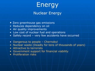 Energy Nuclear Energy Zero greenhouse gas emissions Reduces dependency on oil Air quality improvements Low cost of nuclear fuel and operations Safety record – very few accidents have occurred Dangerous to people – Chernobyl Nuclear waste (Deadly for tens of thousands of years) Attractive to terrorists Government support for financial viability Proliferation risks