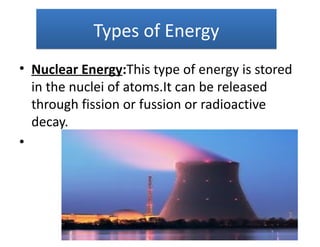 Types of Energy
• Nuclear Energy:This type of energy is stored
  in the nuclei of atoms.It can be released
  through fission or fussion or radioactive
  decay.
•
 