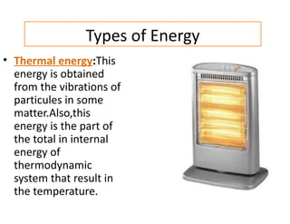 Types of Energy
• Thermal energy:This
  energy is obtained
  from the vibrations of
  particules in some
  matter.Also,this
  energy is the part of
  the total in internal
  energy of
  thermodynamic
  system that result in
  the temperature.
 