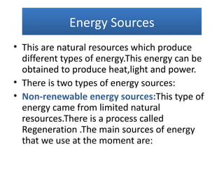 Energy Sources
• This are natural resources which produce
  different types of energy.This energy can be
  obtained to produce heat,light and power.
• There is two types of energy sources:
• Non-renewable energy sources:This type of
  energy came from limited natural
  resources.There is a process called
  Regeneration .The main sources of energy
  that we use at the moment are:
 