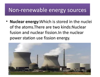 Non-renewable energy sources
• Nuclear energy:Which is stored in the nuclei
  of the atoms.There are two kinds:Nuclear
  fusion and nuclear fission.In the nuclear
  power station use fission energy.
 