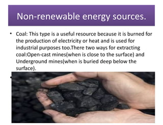 Non-renewable energy sources.
• Coal: This type is a useful resource because it is burned for
  the production of electricity or heat and is used for
  industrial purposes too.There two ways for extracting
  coal:Open-cast mines(when is close to the surface) and
  Underground mines(when is buried deep below the
  surface).
•
 